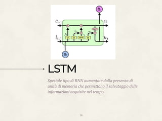 Speciale tipo di RNN aumentate dalla presenza di
unità di memoria che permettono il salvataggio delle
informazioni acquisite nel tempo.
16
LSTM
 