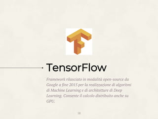 Framework rilasciato in modalità open-source da
Google a fine 2015 per la realizzazione di algoritmi
di Machine Learning e di architetture di Deep
Learning. Consente il calcolo distribuito anche su
GPU.
18
TensorFlow
 
