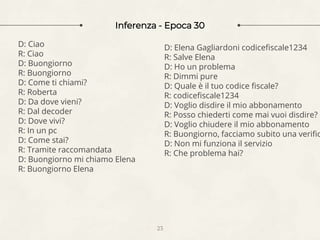 Inferenza - Epoca 30
23
D: Ciao
R: Ciao
D: Buongiorno
R: Buongiorno
D: Come ti chiami?
R: Roberta
D: Da dove vieni?
R: Dal decoder
D: Dove vivi?
R: In un pc
D: Come stai?
R: Tramite raccomandata
D: Buongiorno mi chiamo Elena
R: Buongiorno Elena
D: Elena Gagliardoni codicefiscale1234
R: Salve Elena
D: Ho un problema
R: Dimmi pure
D: Quale è il tuo codice fiscale?
R: codicefiscale1234
D: Voglio disdire il mio abbonamento
R: Posso chiederti come mai vuoi disdire?
D: Voglio chiudere il mio abbonamento
R: Buongiorno, facciamo subito una verific
D: Non mi funziona il servizio
R: Che problema hai?
 
