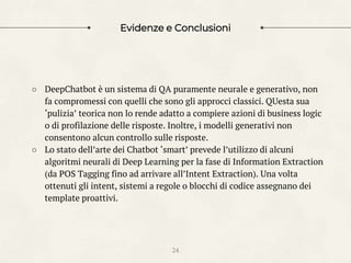Evidenze e Conclusioni
24
○ DeepChatbot è un sistema di QA puramente neurale e generativo, non
fa compromessi con quelli che sono gli approcci classici. QUesta sua
‘pulizia’ teorica non lo rende adatto a compiere azioni di business logic
o di profilazione delle risposte. Inoltre, i modelli generativi non
consentono alcun controllo sulle risposte.
○ Lo stato dell’arte dei Chatbot ‘smart’ prevede l’utilizzo di alcuni
algoritmi neurali di Deep Learning per la fase di Information Extraction
(da POS Tagging fino ad arrivare all’Intent Extraction). Una volta
ottenuti gli intent, sistemi a regole o blocchi di codice assegnano dei
template proattivi.
 