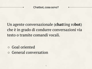 Chatbot, cosa sono?
Un agente conversazionale (chatting robot)
che è in grado di condurre conversazioni via
testo o tramite comandi vocali.
○ Goal oriented
○ General conversation
4
 