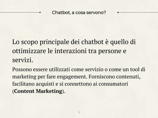 Chatbot, a cosa servono?
Lo scopo principale dei chatbot è quello di
ottimizzare le interazioni tra persone e
servizi.
Possono essere utilizzati come servizio o come un tool di
marketing per fare engagement. Forniscono contenuti,
facilitano acquisti e si connettono ai consumatori
(Content Marketing).
5
 