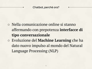Chatbot, perchè ora?
○ Nella comunicazione online si stanno
affermando con prepotenza interfacce di
tipo conversazionale
○ Evoluzione del Machine Learning che ha
dato nuovo impulso al mondo del Natural
Language Processing (NLP)
6
 