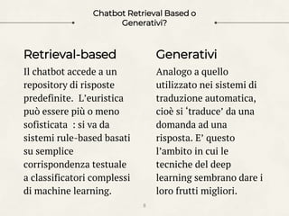 Retrieval-based
Il chatbot accede a un
repository di risposte
predefinite. L’euristica
può essere più o meno
sofisticata : si va da
sistemi rule-based basati
su semplice
corrispondenza testuale
a classificatori complessi
di machine learning.
Chatbot Retrieval Based o
Generativi?
Generativi
Analogo a quello
utilizzato nei sistemi di
traduzione automatica,
cioè si ‘traduce’ da una
domanda ad una
risposta. E’ questo
l’ambito in cui le
tecniche del deep
learning sembrano dare i
loro frutti migliori.
8
 