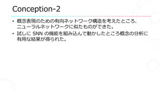 Conception-2
• 概念表現のための有向ネットワーク構造を考えたところ、
ニューラルネットワークに似たものができた。
• 試しに SNN の機能を組み込んで動かしたところ概念の分析に
有用な結果が得られた。
 