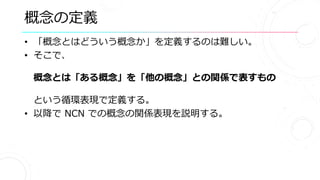 概念の定義
• 「概念とはどういう概念か」を定義するのは難しい。
• そこで、
概念とは「ある概念」を「他の概念」との関係で表すもの
という循環表現で定義する。
• 以降で NCN での概念の関係表現を説明する。
 