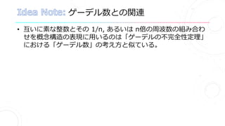 ゲーデル数との関連
• 互いに素な整数とその 1/n, あるいは n倍の周波数の組み合わ
せを概念構造の表現に用いるのは「ゲーデルの不完全性定理」
における「ゲーデル数」の考え方と似ている。
 