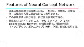Features of Neural Concept Network
• 従来の概念表現では複雑になる、「相対的、階層的、文脈依
存」の概念を人間に分かる形式で表現できる。
• この表現形式は自己内包、自己言及表現もできる。
• 簡易的なスパイキング ニューラル ネットワーク (SNN:
Spiking Neural Network) の機能を持ち、概念の検索、
（トップダウン、ボトムアップ）分析、学習、形成に使用する。
 