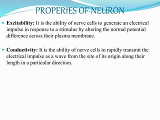 PROPERIES OF NEURON
 Excitability: It is the ability of nerve cells to generate an electrical
impulse in response to a stimulus by altering the normal potential
difference across their plasma membrane.
 Conductivity: It is the ability of nerve cells to rapidly transmit the
electrical impulse as a wave from the site of its origin along their
length in a particular direction.
 