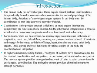 Introduction
 The human body has several organs. These organs cannot perform their functions
independently. In order to maintain homeostasis for the normal physiology of the
human body, functions of these organs/organ systems in our body must be
coordinated, so that they can work in proper manner.
 Coordination is the process through which two or more organs interact and
complement the functions of one another. On the other hand, integration is a process,
which makes two or more organs to work as a functional unit in harmony.
 For instance, when we do exercise, we observe significant increase in the rate of
respiration, heart beat, blood flow, sweating, etc., to meet enhanced need of nutrients
and energy for increased activities of lungs, heart, muscles and many other body
organs. Thus, during exercise, functions of various organs of the body are
coordinated and integrated.
 In higher animals (including human), two types of systems have been developed for
the control, coordination and integration, i.e., nervous system and endocrine system.
The nervous system provides an organised network of point to point connections for
quick neural coordination. The endocrine system provides chemical integration
through hormones.
 