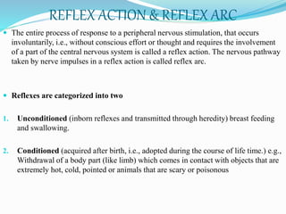 REFLEX ACTION & REFLEX ARC
 The entire process of response to a peripheral nervous stimulation, that occurs
involuntarily, i.e., without conscious effort or thought and requires the involvement
of a part of the central nervous system is called a reflex action. The nervous pathway
taken by nerve impulses in a reflex action is called reflex arc.
 Reflexes are categorized into two
1. Unconditioned (inborn reflexes and transmitted through heredity) breast feeding
and swallowing.
2. Conditioned (acquired after birth, i.e., adopted during the course of life time.) e.g.,
Withdrawal of a body part (like limb) which comes in contact with objects that are
extremely hot, cold, pointed or animals that are scary or poisonous
 