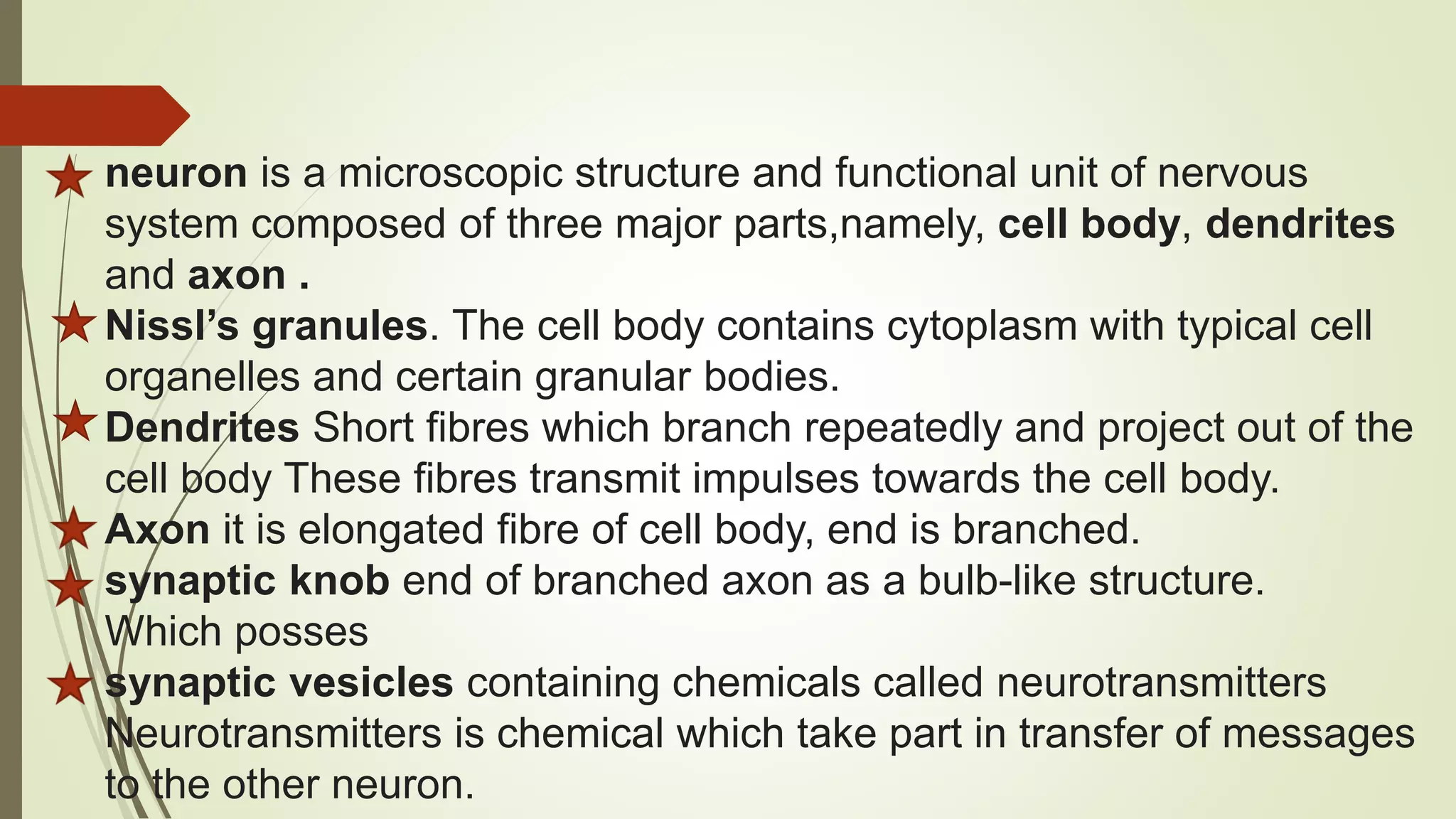 neuron is a microscopic structure and functional unit of nervous
system composed of three major parts,namely, cell body, dendrites
and axon .
Nissl’s granules. The cell body contains cytoplasm with typical cell
organelles and certain granular bodies.
Dendrites Short fibres which branch repeatedly and project out of the
cell body These fibres transmit impulses towards the cell body.
Axon it is elongated fibre of cell body, end is branched.
synaptic knob end of branched axon as a bulb-like structure.
Which posses
synaptic vesicles containing chemicals called neurotransmitters
Neurotransmitters is chemical which take part in transfer of messages
to the other neuron.
 