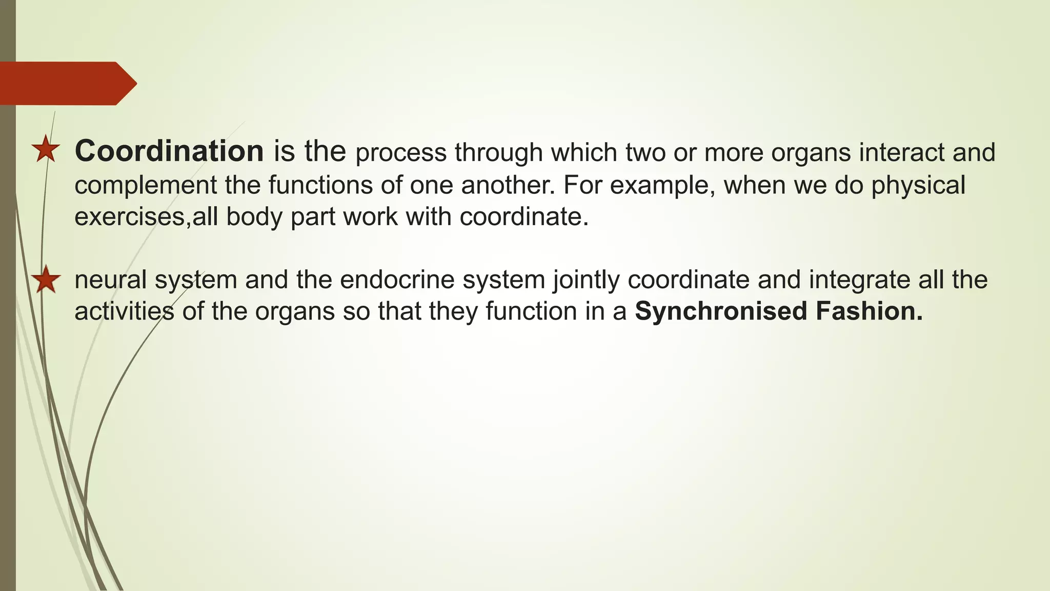 Coordination is the process through which two or more organs interact and
complement the functions of one another. For example, when we do physical
exercises,all body part work with coordinate.
neural system and the endocrine system jointly coordinate and integrate all the
activities of the organs so that they function in a Synchronised Fashion.
 