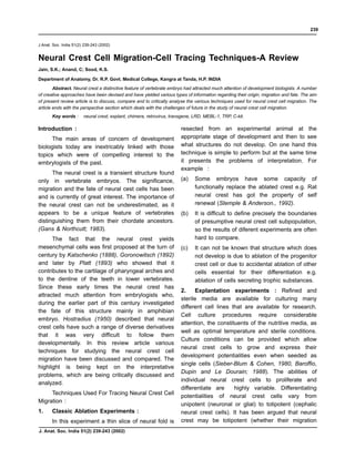 J Anat. Soc. India 51(2) 239-243 (2002)
Neural Crest Cell Migration-Cell Tracing Techniques-A Review
Jain, S.K.; Anand, C; Sood, K.S.
Department of Anatomy, Dr. R.P. Govt. Medical College, Kangra at Tanda, H.P. INDIA
Abstract. Neural crest a distinctive feature of vertebrate embryo had attracted much attention of development biologists. A number
of creative approaches have been devised and have yielded various types of information regarding their origin, migration and fate. The aim
of present review article is to discuss, compare and to critically analyse the various techniques used for neural crest cell migration. The
article ends with the perspective section which deals with the challenges of future in the study of neural crest cell migration.
Key words : neural crest, explant, chimera, retrovirus, transgene, LRD, MEBL-1, TRP, C-kit.
Introduction :
The main areas of concern of development
biologists today are inextricably linked with those
topics which were of compelling interest to the
embrylogists of the past.
The neural crest is a transient structure found
only in vertebrate embryos. The significance,
migration and the fate of neural cest cells has been
and is currently of great interest. The importance of
the neural crest can not be underestimated, as it
appears to be a unique feature of vertebrates
distinguishing them from their chordate ancestors.
(Gans & Northcutt; 1983).
The fact that the neural crest yields
mesenchymal cells was first proposed at the turn of
century by Katschenko (1888), Goronowitsch (1892)
and later by Platt (1893) who showed that it
contributes to the cartilage of pharyngeal arches and
to the dentine of the teeth in lower vertebrates.
Since these early times the neural crest has
attracted much attention from embrylogists who,
during the earlier part of this century investigated
the fate of this structure mainly in amphibian
embryo. Hostradius (1950) described that neural
crest cells have such a range of diverse derivatives
that it was very difficult to follow them
developmentally. In this review article various
techniques for studying the neural crest cell
migration have been discussed and compared. The
highlight is being kept on the interpretative
problems, which are being critically discussed and
analyzed.
Techniques Used For Tracing Neural Crest Cell
Migration :
1. Classic Ablation Experiments :
In this experiment a thin slice of neural fold is
resected from an experimental animal at the
appropriate stage of development and then to see
what structures do not develop. On one hand this
technique is simple to perform but at the same time
it presents the problems of interpretation. For
example :
(a) Some embryos have some capacity of
functionally replace the ablated crest e.g. Rat
neural crest has got the property of self
renewal (Stemple & Anderson., 1992).
(b) It is difficult to define precisely the boundaries
of presumptive neural crest cell subpopulation,
so the results of diferent experiments are often
hard to compare.
(c) It can not be known that structure which does
not develop is due to ablation of the progenitor
crest cell or due to accidental ablation of other
cells essential for their differentiation e.g.
ablation of cells secreting trophic substances.
2. Explantation experiments : Refined and
sterile media are available for culturing many
different cell lines that are available for research.
Cell culture procedures require considerable
attention, the constituents of the nutritive media, as
well as optimal temperature and sterile conditions.
Culture conditions can be provided which allow
neural crest cells to grow and express their
development potentialities even when seeded as
single cells (Sieber-Blum & Cohen, 1980, Baroffio,
Dupin and Le Dourain; 1988). The abilities of
individual neural crest cells to proliferate and
differentiate are highly variable. Differentiating
potentialities of neural crest cells vary from
unipotent (neuronal or glial) to totipotent (cephalic
neural crest cells). It has been argued that neural
crest may be totipotent (whether their migration
239
J. Anat. Soc. India 51(2) 239-243 (2002)
 