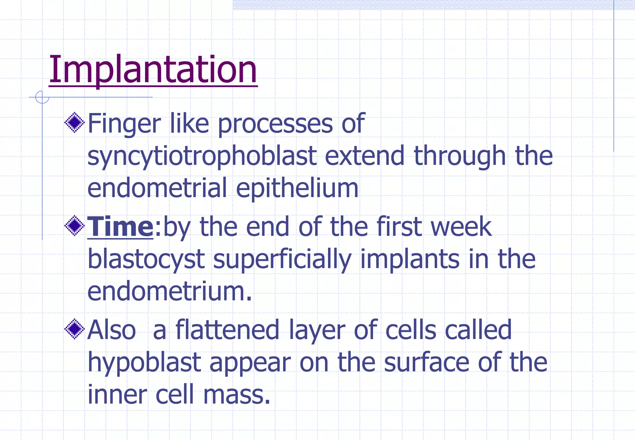 Implantation
Finger like processes of
syncytiotrophoblast extend through the
endometrial epithelium
Time:by the end of the first week
blastocyst superficially implants in the
endometrium.
Also a flattened layer of cells called
hypoblast appear on the surface of the
inner cell mass.
 