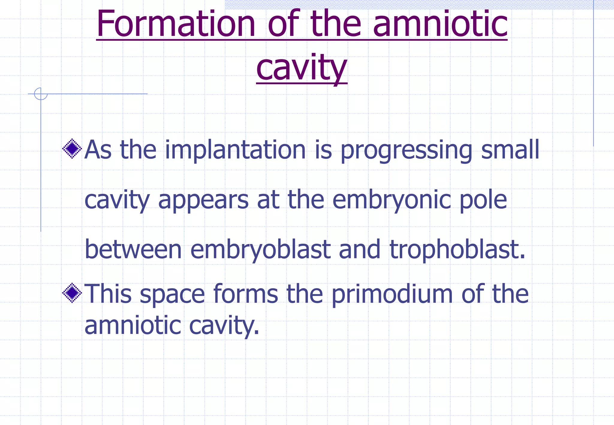 Formation of the amniotic
cavity
As the implantation is progressing small
cavity appears at the embryonic pole
between embryoblast and trophoblast.
This space forms the primodium of the
amniotic cavity.
 