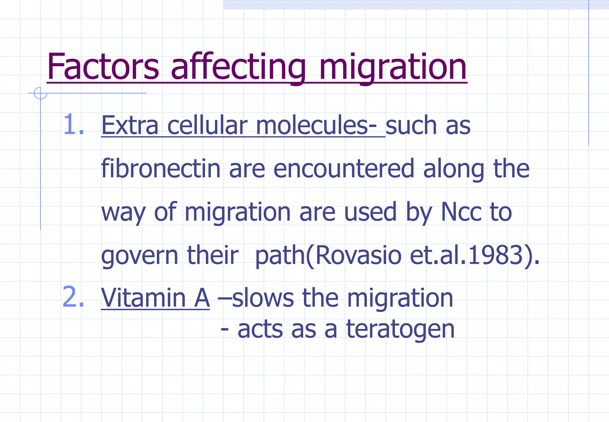 Factors affecting migration
1. Extra cellular molecules- such as
fibronectin are encountered along the
way of migration are used by Ncc to
govern their path(Rovasio et.al.1983).
2. Vitamin A –slows the migration
- acts as a teratogen
 