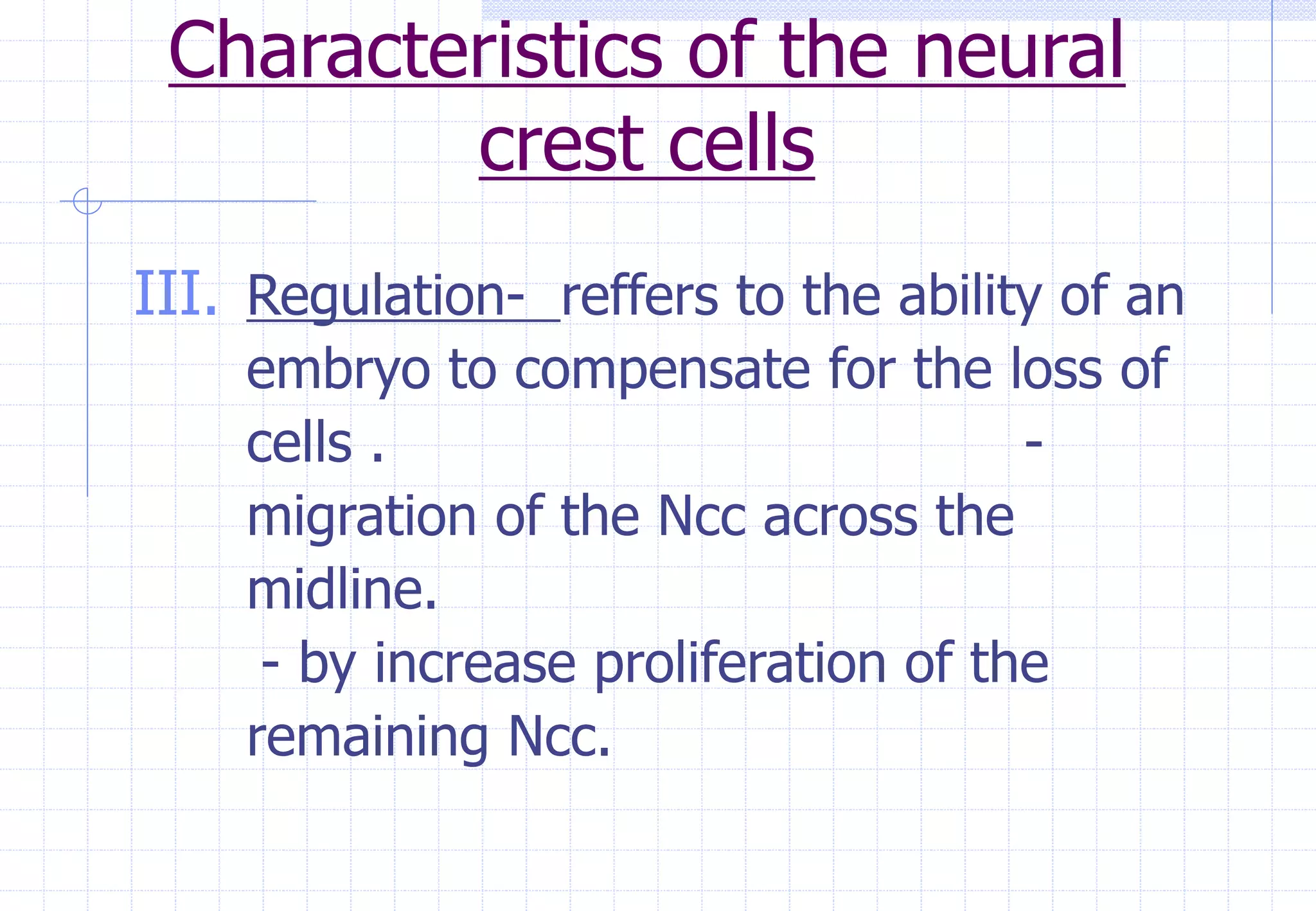Characteristics of the neural
crest cells
III. Regulation- reffers to the ability of an
embryo to compensate for the loss of
cells . -
migration of the Ncc across the
midline.
- by increase proliferation of the
remaining Ncc.
 