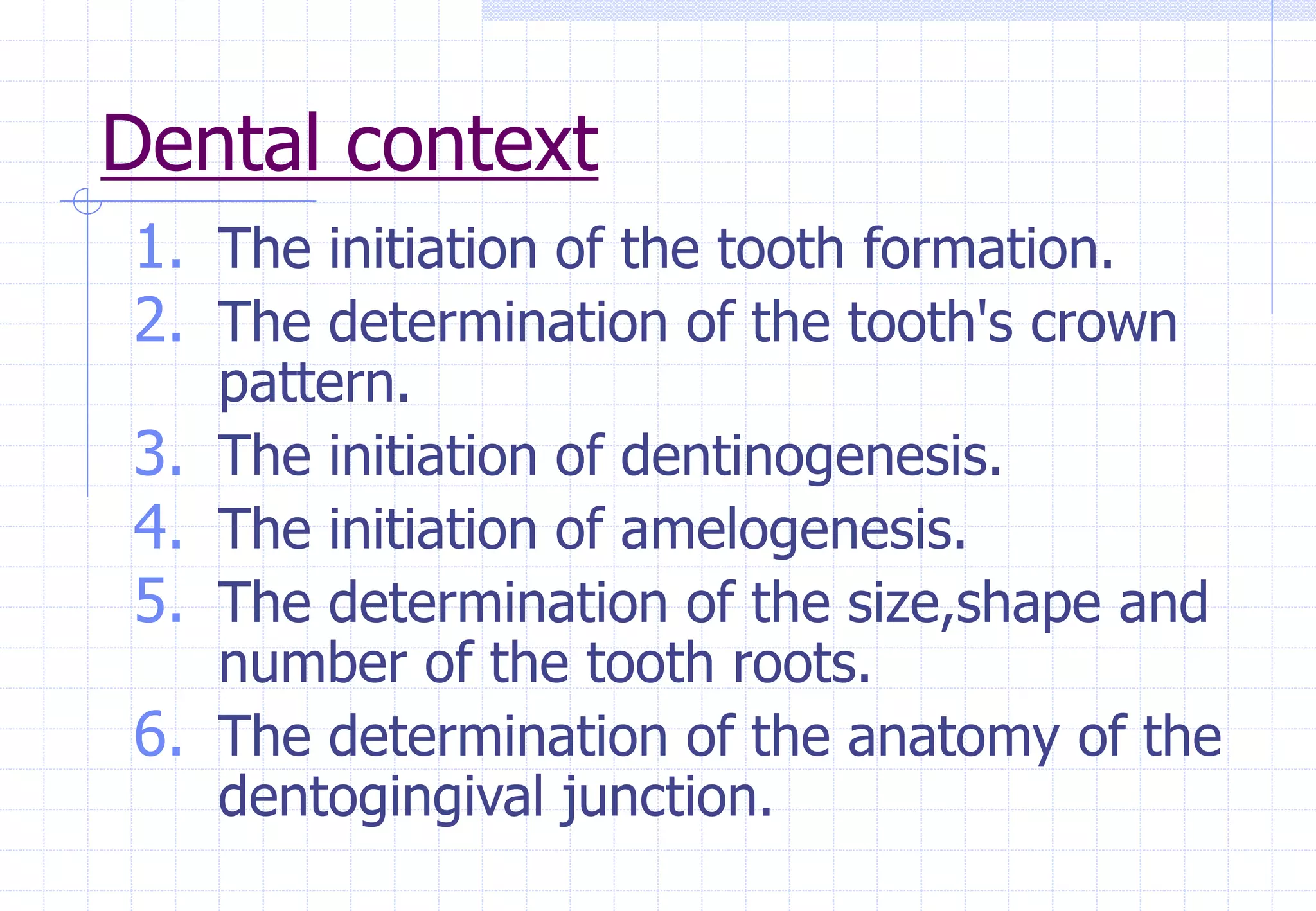Dental context
1. The initiation of the tooth formation.
2. The determination of the tooth's crown
pattern.
3. The initiation of dentinogenesis.
4. The initiation of amelogenesis.
5. The determination of the size,shape and
number of the tooth roots.
6. The determination of the anatomy of the
dentogingival junction.
 