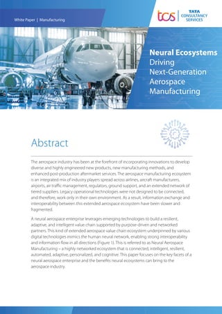 The aerospace industry has been at the forefront of incorporating innovations to develop
diverse and highly engineered new products, new manufacturing methods, and
enhanced post-production aftermarket services. The aerospace manufacturing ecosystem
is an integrated mix of industry players spread across airlines, aircraft manufacturers,
airports, air traﬃc management, regulators, ground support, and an extended network of
tiered suppliers. Legacy operational technologies were not designed to be connected,
and therefore, work only in their own environment. As a result, information exchange and
interoperability between this extended aerospace ecosystem have been slower and
fragmented.
A neural aerospace enterprise leverages emerging technologies to build a resilient,
adaptive, and intelligent value chain supported by purpose-driven and networked
partners. This kind of extended aerospace value chain ecosystem underpinned by various
digital technologies mimics the human neural network, enabling strong interoperability
and information ﬂow in all directions (Figure 1). This is referred to as Neural Aerospace
Manufacturing – a highly networked ecosystem that is connected, intelligent, resilient,
automated, adaptive, personalized, and cognitive. This paper focuses on the key facets of a
neural aerospace enterprise and the beneﬁts neural ecosystems can bring to the
aerospace industry.
White Paper | Manufacturing
Neural Ecosystems
Driving
Next-Generation
Aerospace
Manufacturing
Abstract
 