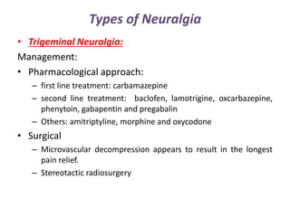 Types of Neuralgia
• Trigeminal Neuralgia:
Management:
• Pharmacological approach:
– first line treatment: carbamazepine
– second line treatment: baclofen, lamotrigine, oxcarbazepine,
phenytoin, gabapentin and pregabalin
– Others: amitriptyline, morphine and oxycodone
• Surgical
– Microvascular decompression appears to result in the longest
pain relief.
– Stereotactic radiosurgery
 