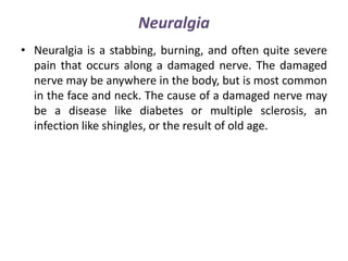 Neuralgia
• Neuralgia is a stabbing, burning, and often quite severe
pain that occurs along a damaged nerve. The damaged
nerve may be anywhere in the body, but is most common
in the face and neck. The cause of a damaged nerve may
be a disease like diabetes or multiple sclerosis, an
infection like shingles, or the result of old age.
 