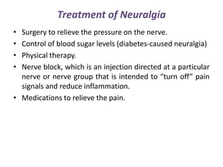 Treatment of Neuralgia
• Surgery to relieve the pressure on the nerve.
• Control of blood sugar levels (diabetes-caused neuralgia)
• Physical therapy.
• Nerve block, which is an injection directed at a particular
nerve or nerve group that is intended to “turn off” pain
signals and reduce inflammation.
• Medications to relieve the pain.
 