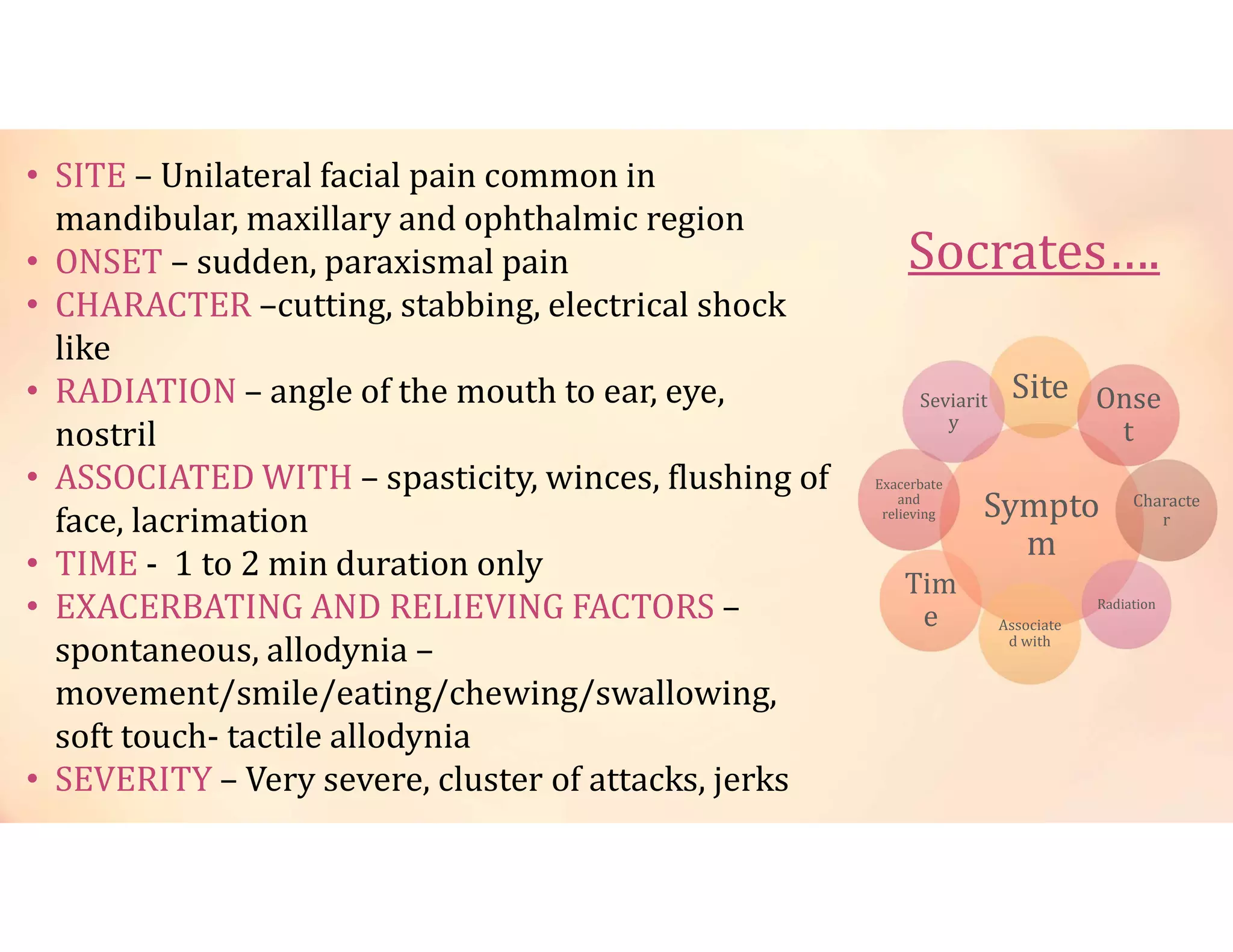 Socrates….
Sympto
m
Site Onse
t
Radiation
Characte
r
Tim
e Associate
d with
Exacerbate
and
relieving
Seviarit
y
• SITE – Unilateral facial pain common in
mandibular, maxillary and ophthalmic region
• ONSET – sudden, paraxismal pain
• CHARACTER –cutting, stabbing, electrical shock
like
• RADIATION – angle of the mouth to ear, eye,
nostril
• ASSOCIATED WITH – spasticity, winces, flushing of
face, lacrimation
• TIME - 1 to 2 min duration only
• EXACERBATING AND RELIEVING FACTORS –
spontaneous, allodynia –
movement/smile/eating/chewing/swallowing,
soft touch- tactile allodynia
• SEVERITY – Very severe, cluster of attacks, jerks
 