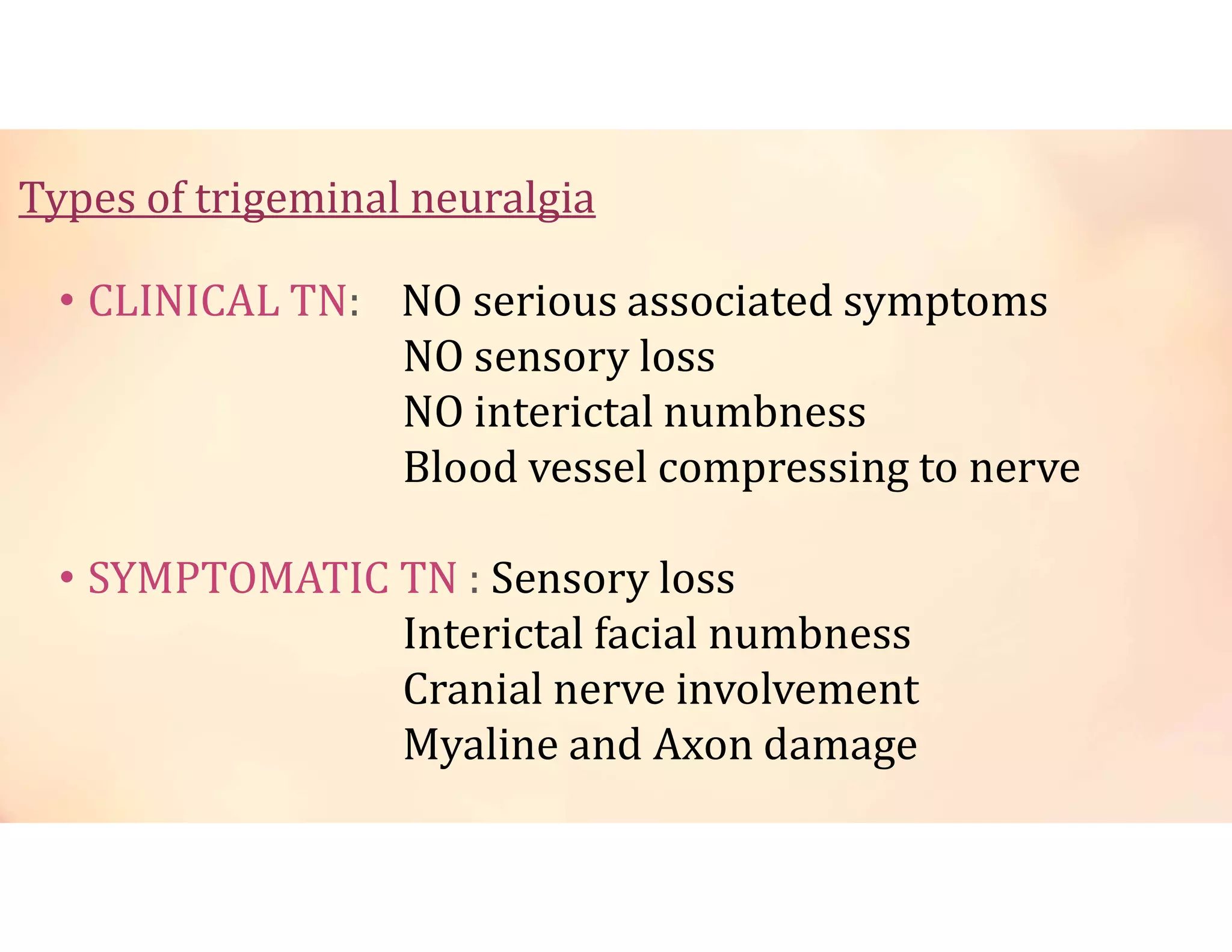 Types of trigeminal neuralgia
• CLINICAL TN: NO serious associated symptoms
NO sensory loss
NO interictal numbness
Blood vessel compressing to nerve
• SYMPTOMATIC TN : Sensory loss
Interictal facial numbness
Cranial nerve involvement
Myaline and Axon damage
 