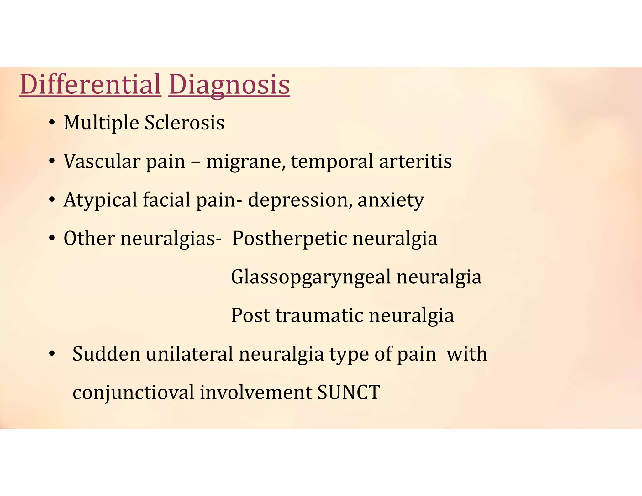 Differential Diagnosis
• Multiple Sclerosis
• Vascular pain – migrane, temporal arteritis
• Atypical facial pain- depression, anxiety
• Other neuralgias- Postherpetic neuralgia
Glassopgaryngeal neuralgia
Post traumatic neuralgia
• Sudden unilateral neuralgia type of pain with
conjunctioval involvement SUNCT
 