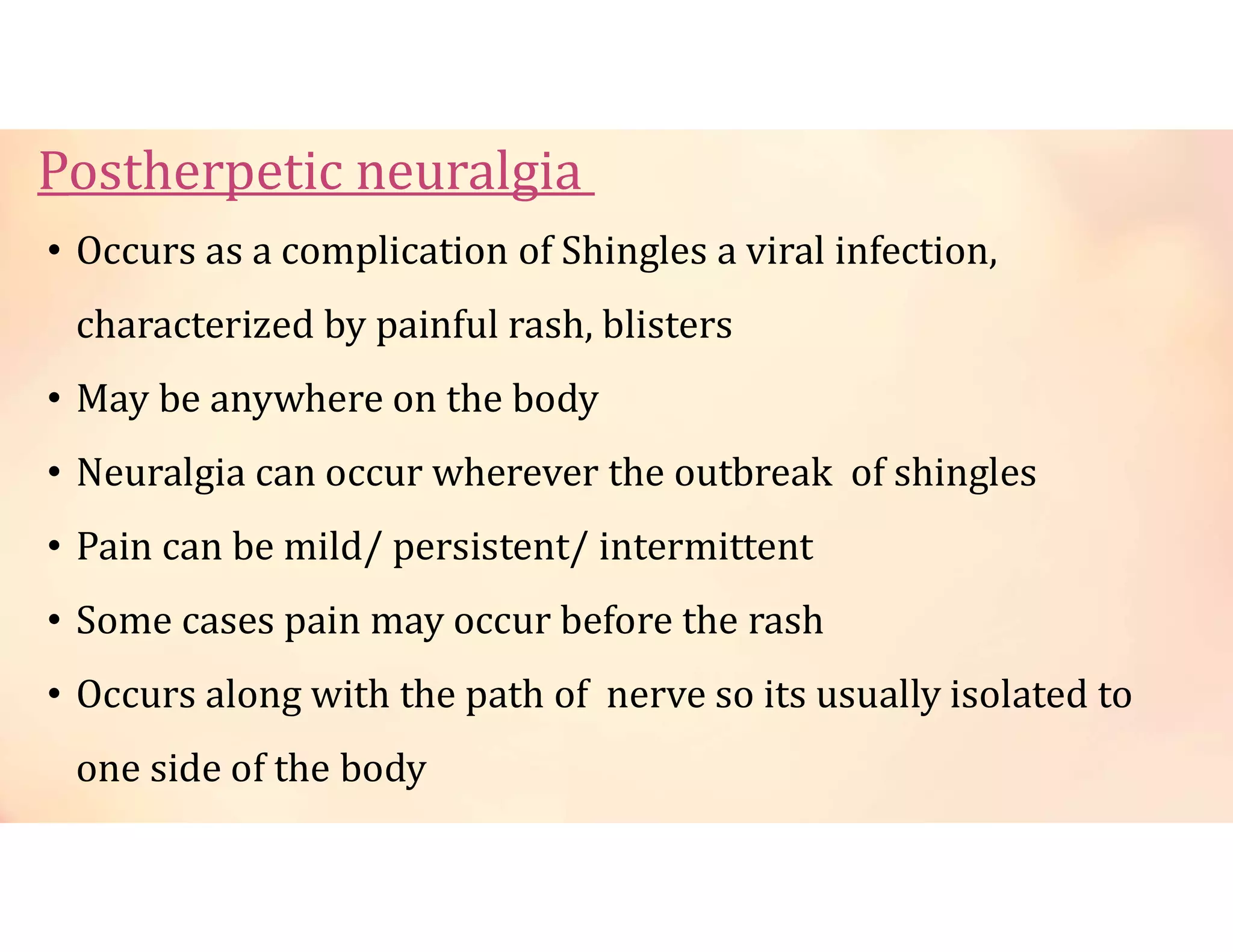 Postherpetic neuralgia
• Occurs as a complication of Shingles a viral infection,
characterized by painful rash, blisters
• May be anywhere on the body
• Neuralgia can occur wherever the outbreak of shingles
• Pain can be mild/ persistent/ intermittent
• Some cases pain may occur before the rash
• Occurs along with the path of nerve so its usually isolated to
one side of the body
 