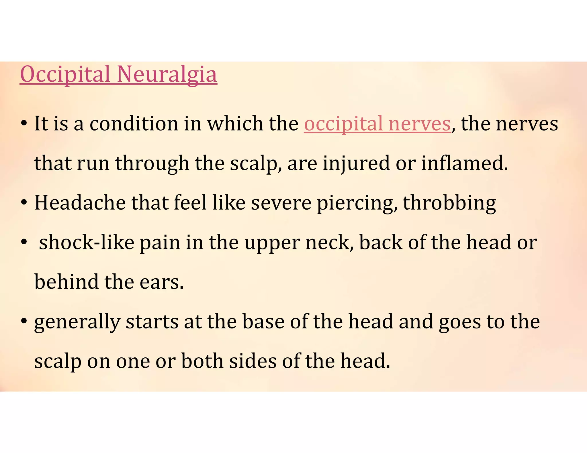 Occipital Neuralgia
• It is a condition in which the occipital nerves, the nerves
that run through the scalp, are injured or inflamed.
• Headache that feel like severe piercing, throbbing
• shock-like pain in the upper neck, back of the head or
behind the ears.
• generally starts at the base of the head and goes to the
scalp on one or both sides of the head.
 