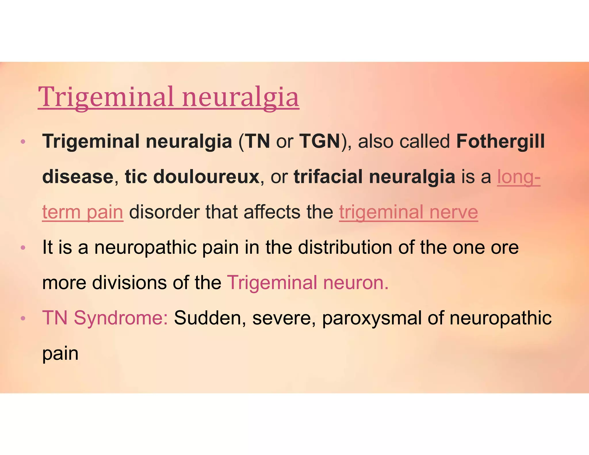 Trigeminal neuralgia
• Trigeminal neuralgia (TN or TGN), also called Fothergill
disease, tic douloureux, or trifacial neuralgia is a long-
term pain disorder that affects the trigeminal nerve
• It is a neuropathic pain in the distribution of the one ore
more divisions of the Trigeminal neuron.
• TN Syndrome: Sudden, severe, paroxysmal of neuropathic
pain
 