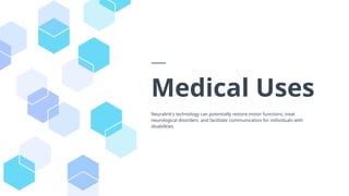 Medical Uses
Neuralink's technology can potentially restore motor functions, treat
neurological disorders, and facilitate communication for individuals with
disabilities.
 