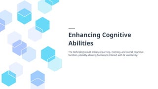 Enhancing Cognitive
Abilities
The technology could enhance learning, memory, and overall cognitive
function, possibly allowing humans to interact with AI seamlessly.
 