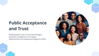Public Acceptance
and Trust
Building public trust in neural technology is
essential, as skepticism can impede
advancements and widespread adoption of BCIs.
 