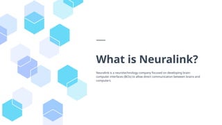 What is Neuralink?
Neuralink is a neurotechnology company focused on developing brain-
computer interfaces (BCIs) to allow direct communication between brains and
computers.
 
