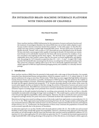 An integrated brain-machine interface platform
with thousands of channels
Elon Musk & Neuralink
Abstract
Brain-machine interfaces (BMIs) hold promise for the restoration of sensory and motor function and
the treatment of neurological disorders, but clinical BMIs have not yet been widely adopted, in part
because modest channel counts have limited their potential. In this white paper, we describe Neu-
ralink’s first steps toward a scalable high-bandwidth BMI system. We have built arrays of small and
flexible electrode “threads”, with as many as 3,072 electrodes per array distributed across 96 threads.
We have also built a neurosurgical robot capable of inserting six threads (192 electrodes) per minute.
Each thread can be individually inserted into the brain with micron precision for avoidance of sur-
face vasculature and targeting specific brain regions. The electrode array is packaged into a small
implantable device that contains custom chips for low-power on-board amplification and digitiza-
tion: the package for 3,072 channels occupies less than (23 × 18.5 × 2) mm3
. A single USB-C cable
provides full-bandwidth data streaming from the device, recording from all channels simultaneously.
This system has achieved a spiking yield of up to 85.5 % in chronically implanted electrodes. Neu-
ralink’s approach to BMI has unprecedented packaging density and scalability in a clinically relevant
package.
1 Introduction
Brain-machine interfaces (BMIs) have the potential to help people with a wide range of clinical disorders. For example,
researchers have demonstrated human neuroprosthetic control of computer cursors [1, 2, 3], robotic limbs [4, 5], and
speech synthesizers [6] using no more than 256 electrodes. While these successes suggest that high fidelity information
transfer between brains and machines is possible, development of BMI has been critically limited by the inability to
record from large numbers of neurons. Noninvasive approaches can record the average of millions of neurons through
the skull, but this signal is distorted and nonspecific [7, 8]. Invasive electrodes placed on the surface of the cortex can
record useful signals, but they are limited in that they average the activity of thousands of neurons and cannot record
signals deep in the brain [9]. Most BMI’s have used invasive techniques because the most precise readout of neural repre-
sentations requires recording single action potentials from neurons in distributed, functionally-linked ensembles [10].
Microelectrodes are the gold-standard technology for recording action potentials, but there has not been a clinically-
translatable microelectrode technology for large-scale recordings [11]. This would require a system with material prop-
erties that provide high biocompatibility, safety, and longevity. Moreover, this device would also need a practical surgi-
cal approach and high-density, low-power electronics to ultimately facilitate fully-implanted wireless operation.
Most devices for long-term neural recording are arrays of electrodes made from rigid metals or semiconductors [12, 13,
14, 15, 16, 17, 18]. While rigid metal arrays facilitate penetrating the brain, the size, Young’s modulus and bending stiff-
ness mismatches between stiff probes and brain tissue can drive immune responses that limit the function and longevity
of these devices [19, 11]. Furthermore, the fixed geometry of these arrays constrains the populations of neurons that
can be accessed, especially due to the presence of vasculature.
An alternative approach is to use thin, flexible multi-electrode polymer probes [20, 21]. The smaller size and increased
flexibility of these probes should offer greater biocompatibility. However, a drawback of this approach is that thin poly-
mer probes are not stiff enough to directly insert into the brain; their insertion must be facilitated by stiffeners [22, 21],
injection [23, 24] or other approaches [25], all of which are quite slow [26, 27]. To satisfy the functional requirements for
a high-bandwidth BMI, while taking advantage of the properties of thin-film devices, we developed a robotic approach,
 