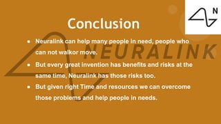 Conclusion
● Neuralink can help many people in need, people who
can not walkor move.
● But every great invention has benefits and risks at the
same time, Neuralink has those risks too.
● But given right Time and resources we can overcome
those problems and help people in needs.
 