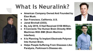 What Is Neuralink?
● American Company Owned And Founded by
Elon Musk.
● San Francisco, California, U.S.
● Jared Birchall (CEO).
● By July 2019, It Had Received $158 Million.
● It Connects The Human Brain Directly With
Machines With BMI (Brain Machine
Interface).
● It Is Planning To Implant Electrode Polymer
Into Human Brain.
● Helps People Suffering From Diseases Like:
Paralysis, Parkinson's Disease etc.
 