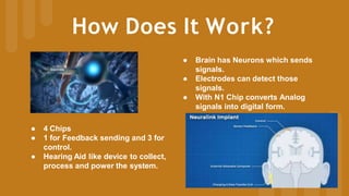 How Does It Work?
● Brain has Neurons which sends
signals.
● Electrodes can detect those
signals.
● With N1 Chip converts Analog
signals into digital form.
● 4 Chips
● 1 for Feedback sending and 3 for
control.
● Hearing Aid like device to collect,
process and power the system.
 