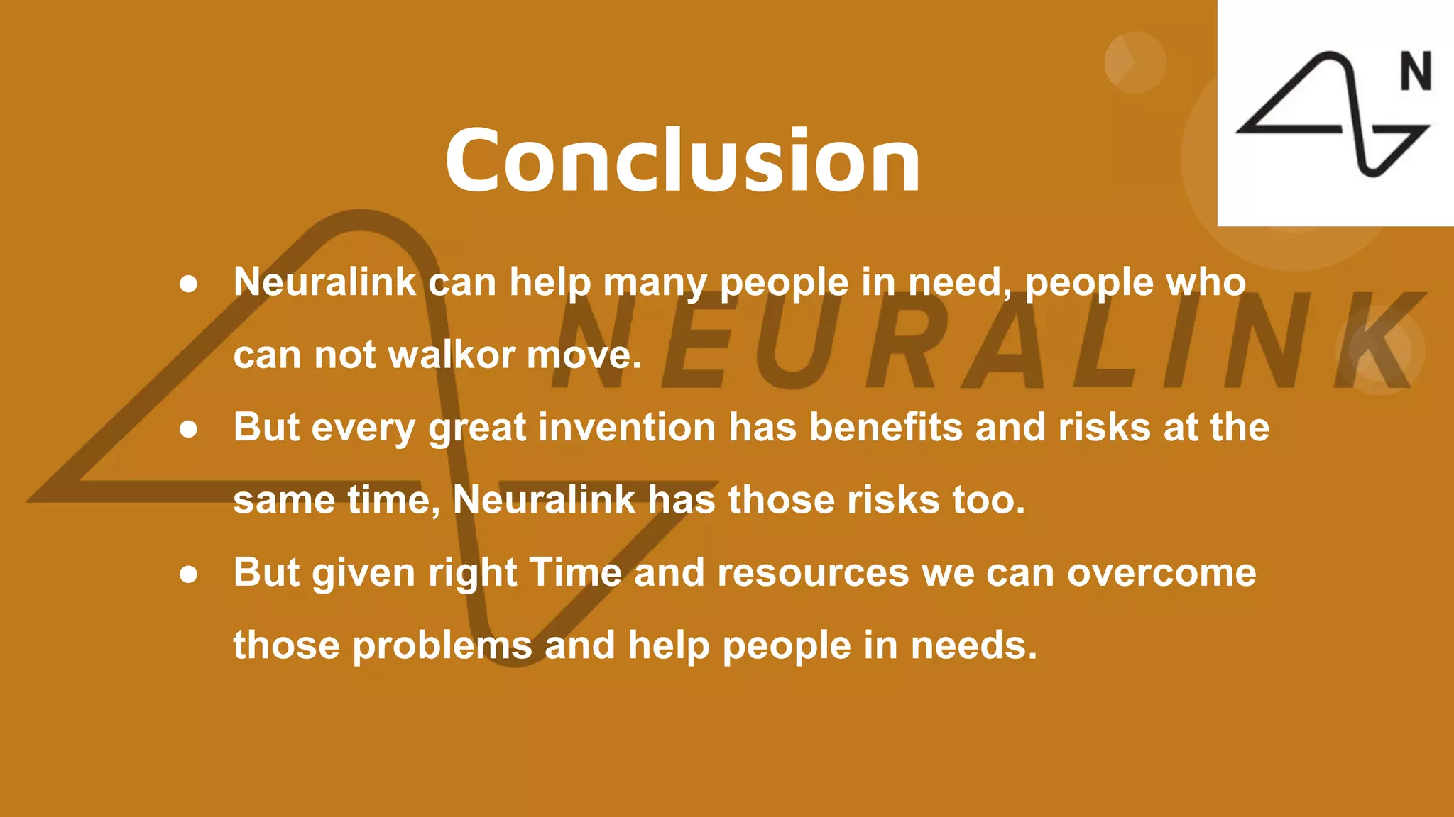Conclusion
● Neuralink can help many people in need, people who
can not walkor move.
● But every great invention has benefits and risks at the
same time, Neuralink has those risks too.
● But given right Time and resources we can overcome
those problems and help people in needs.
 