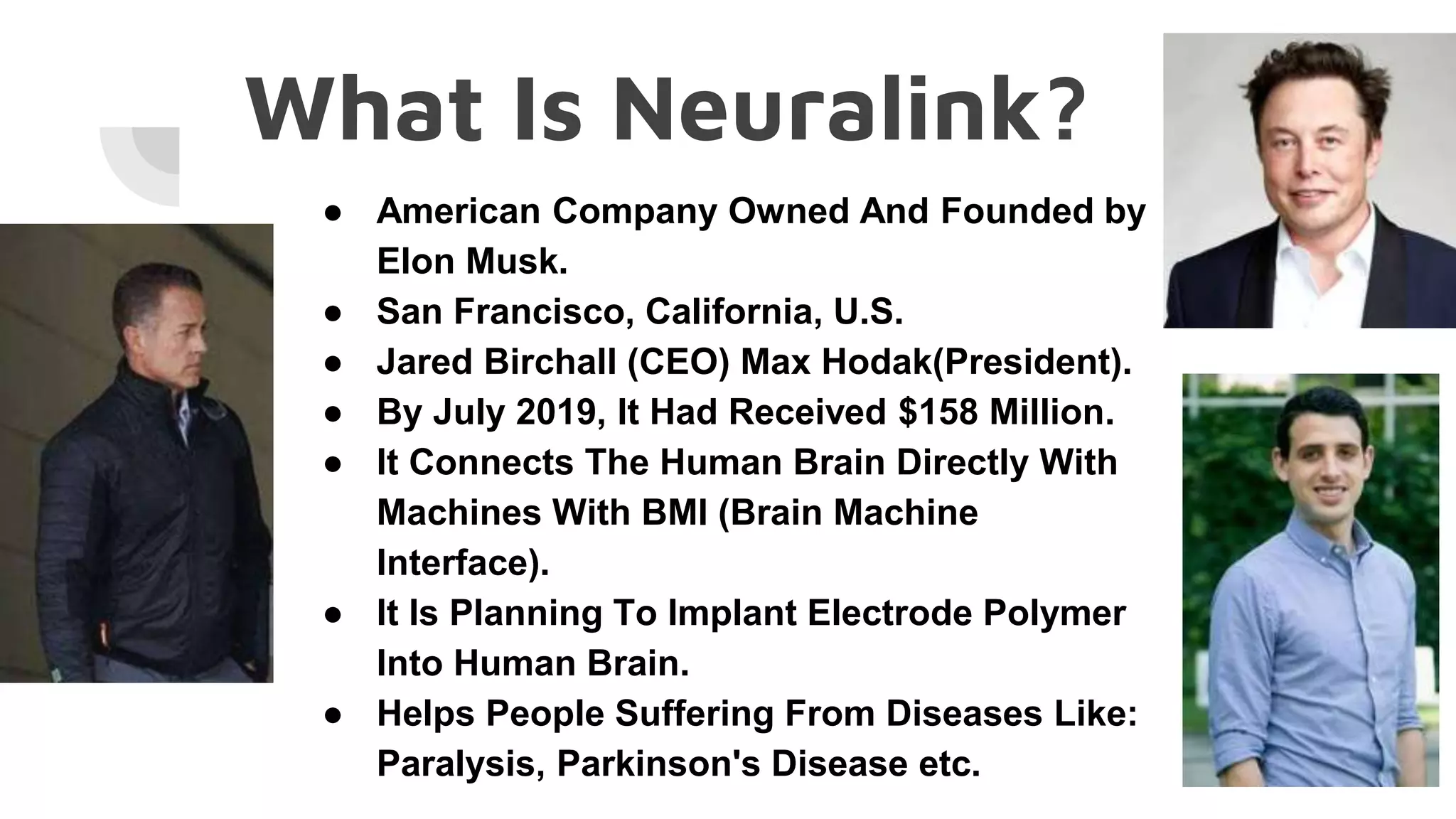 What Is Neuralink?
● American Company Owned And Founded by
Elon Musk.
● San Francisco, California, U.S.
● Jared Birchall (CEO) Max Hodak(President).
● By July 2019, It Had Received $158 Million.
● It Connects The Human Brain Directly With
Machines With BMI (Brain Machine
Interface).
● It Is Planning To Implant Electrode Polymer
Into Human Brain.
● Helps People Suffering From Diseases Like:
Paralysis, Parkinson's Disease etc.
 