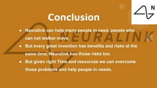 Conclusion
● Neuralink can help many people in need, people who
can not walkor move.
● But every great invention has benefits and risks at the
same time, Neuralink has those risks too.
● But given right Time and resources we can overcome
those problems and help people in needs.
 
