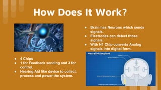 How Does It Work?
● Brain has Neurons which sends
signals.
● Electrodes can detect those
signals.
● With N1 Chip converts Analog
signals into digital form.
● 4 Chips
● 1 for Feedback sending and 3 for
control.
● Hearing Aid like device to collect,
process and power the system.
 