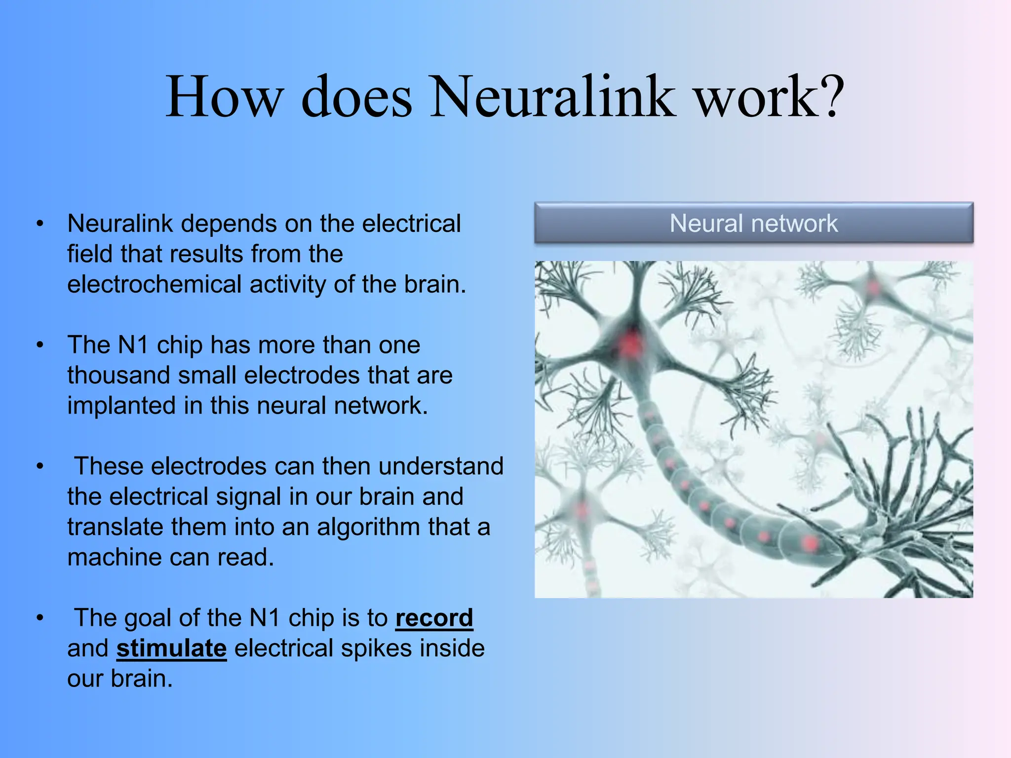 How does Neuralink work?
Neural network
• Neuralink depends on the electrical
field that results from the
electrochemical activity of the brain.
• The N1 chip has more than one
thousand small electrodes that are
implanted in this neural network.
• These electrodes can then understand
the electrical signal in our brain and
translate them into an algorithm that a
machine can read.
• The goal of the N1 chip is to record
and stimulate electrical spikes inside
our brain.
 