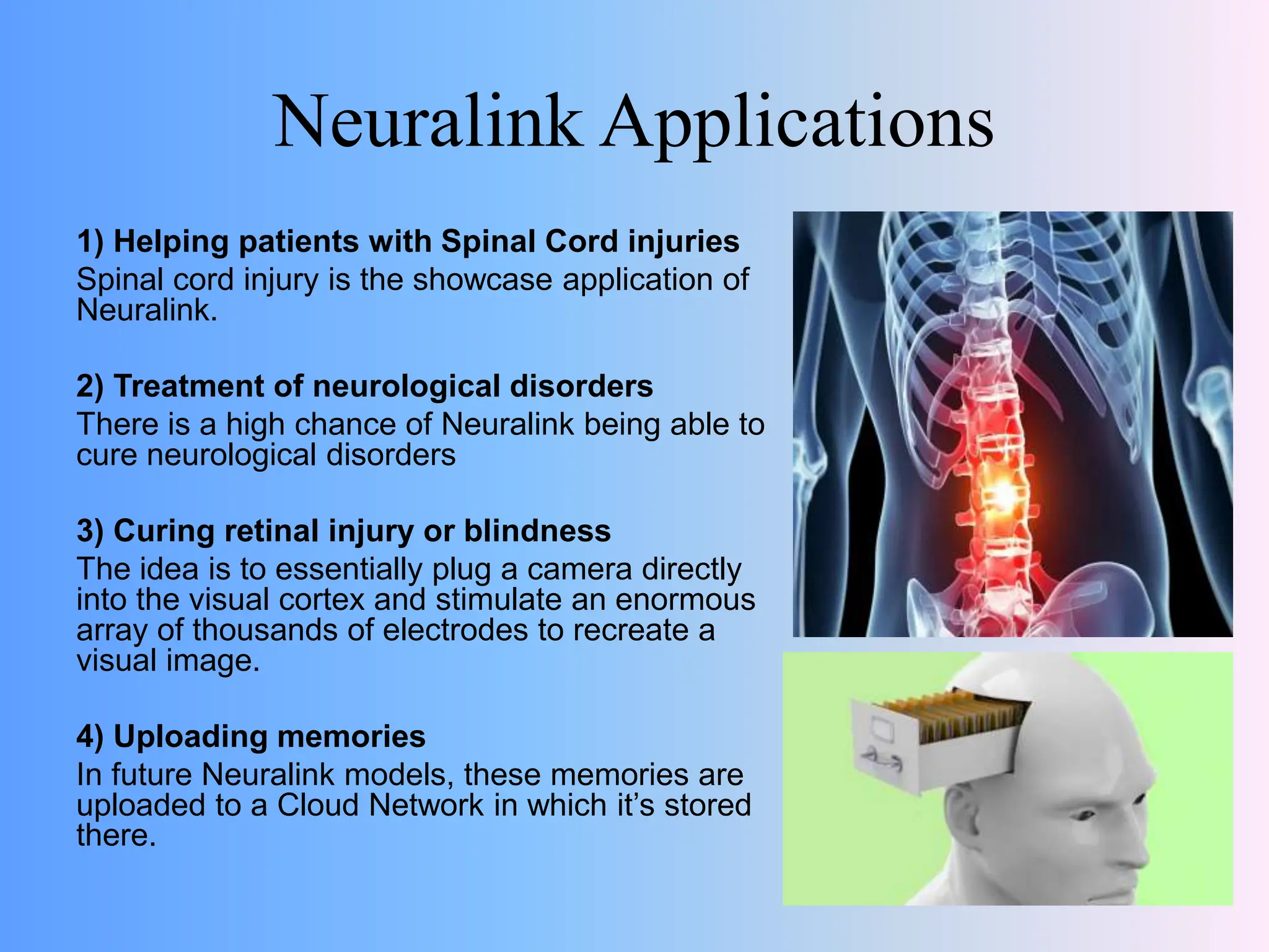 Neuralink Applications
1) Helping patients with Spinal Cord injuries
Spinal cord injury is the showcase application of
Neuralink.
2) Treatment of neurological disorders
There is a high chance of Neuralink being able to
cure neurological disorders
3) Curing retinal injury or blindness
The idea is to essentially plug a camera directly
into the visual cortex and stimulate an enormous
array of thousands of electrodes to recreate a
visual image.
4) Uploading memories
In future Neuralink models, these memories are
uploaded to a Cloud Network in which it’s stored
there.
 