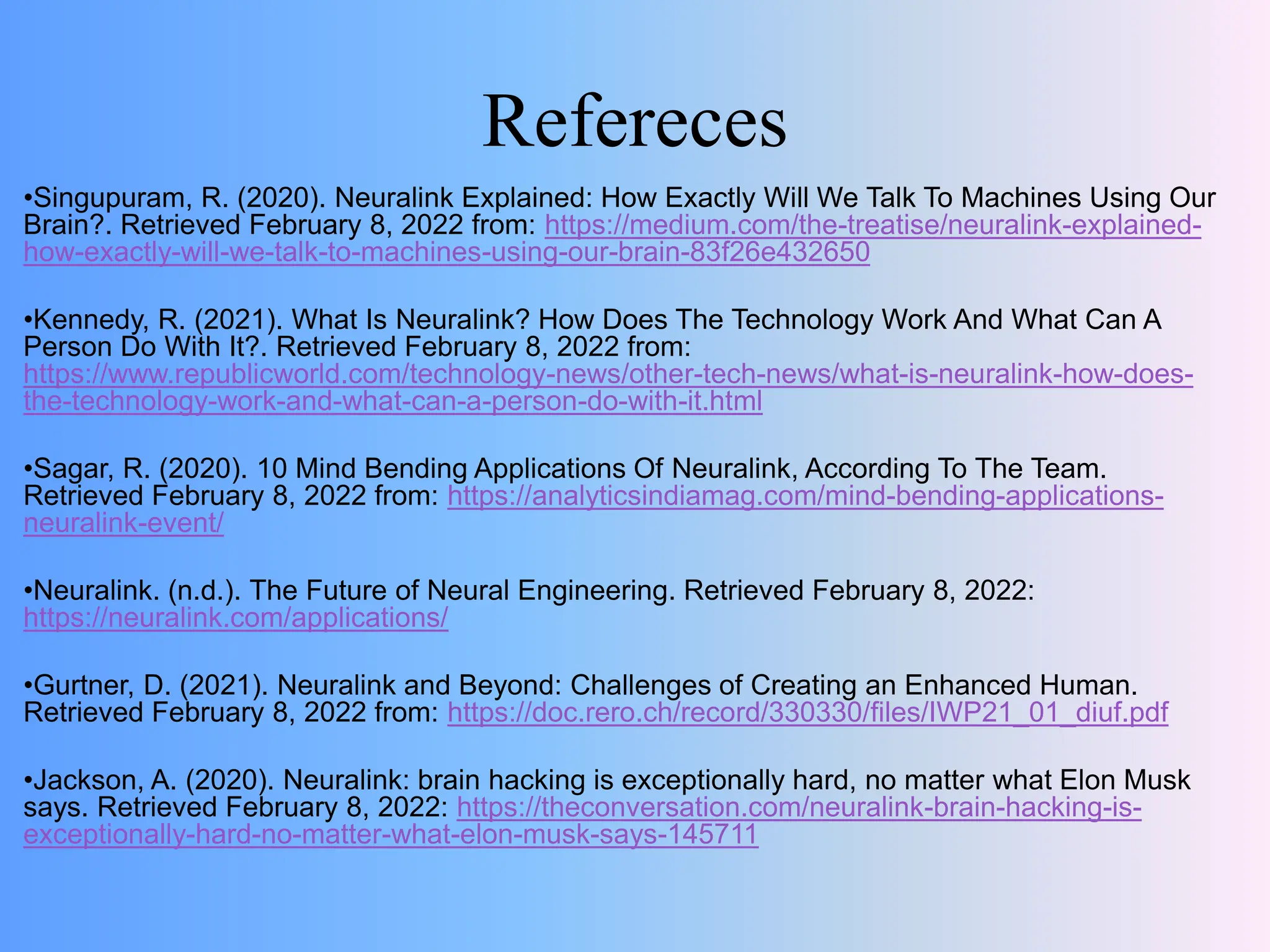 Refereces
•Singupuram, R. (2020). Neuralink Explained: How Exactly Will We Talk To Machines Using Our
Brain?. Retrieved February 8, 2022 from: https://medium.com/the-treatise/neuralink-explained-
how-exactly-will-we-talk-to-machines-using-our-brain-83f26e432650
•Kennedy, R. (2021). What Is Neuralink? How Does The Technology Work And What Can A
Person Do With It?. Retrieved February 8, 2022 from:
https://www.republicworld.com/technology-news/other-tech-news/what-is-neuralink-how-does-
the-technology-work-and-what-can-a-person-do-with-it.html
•Sagar, R. (2020). 10 Mind Bending Applications Of Neuralink, According To The Team.
Retrieved February 8, 2022 from: https://analyticsindiamag.com/mind-bending-applications-
neuralink-event/
•Neuralink. (n.d.). The Future of Neural Engineering. Retrieved February 8, 2022:
https://neuralink.com/applications/
•Gurtner, D. (2021). Neuralink and Beyond: Challenges of Creating an Enhanced Human.
Retrieved February 8, 2022 from: https://doc.rero.ch/record/330330/files/IWP21_01_diuf.pdf
•Jackson, A. (2020). Neuralink: brain hacking is exceptionally hard, no matter what Elon Musk
says. Retrieved February 8, 2022: https://theconversation.com/neuralink-brain-hacking-is-
exceptionally-hard-no-matter-what-elon-musk-says-145711
 