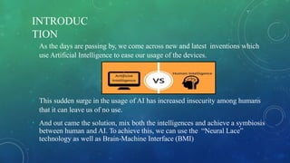 INTRODUC
TION
• As the days are passing by, we come across new and latest inventions which
use Artificial Intelligence to ease our usage of the devices.
• This sudden surge in the usage of AI has increased insecurity among humans
that it can leave us of no use.
• And out came the solution, mix both the intelligences and achieve a symbiosis
between human and AI. To achieve this, we can use the “Neural Lace”
technology as well as Brain-Machine Interface (BMI)
 