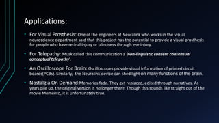 Applications:
• For Visual Prosthesis: One of the engineers at Neuralink who works in the visual
neuroscience department said that this project has the potential to provide a visual prosthesis
for people who have retinal injury or blindness through eye injury.
• For Telepathy: Musk called this communication a ‘non-linguistic consent consensual
conceptual telepathy’.
• An Oscilloscope For Brain: Oscilloscopes provide visual information of printed circuit
boards(PCBs). Similarly, the Neuralink device can shed light on many functions of the brain.
• Nostalgia On Demand:Memories fade. They get replaced, edited through narratives. As
years pile up, the original version is no longer there. Though this sounds like straight out of the
movie Memento, it is unfortunately true.
 